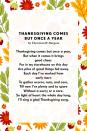 <p><strong>Thanksgiving Comes But Once a Year</strong></p><p>Thanksgiving comes but once a year,<br>But when it comes it brings good cheer.<br>For in my storehouse on this day<br>Are piles of good things hid away.<br>Each day I've worked from early morn<br>To gather acorns, nuts, and corn,<br>Till now I've plenty and to spare<br>Without a worry or a care.<br>So light of heart the whole day long,<br>I'll sing a glad <a href="https://www.poemofquotes.com/articles/category/holiday-articles/thanksgiving-articles" rel="nofollow noopener" target="_blank" data-ylk="slk:Thanksgiving;elm:context_link;itc:0;sec:content-canvas" class="link ">Thanksgiving</a> song</p>