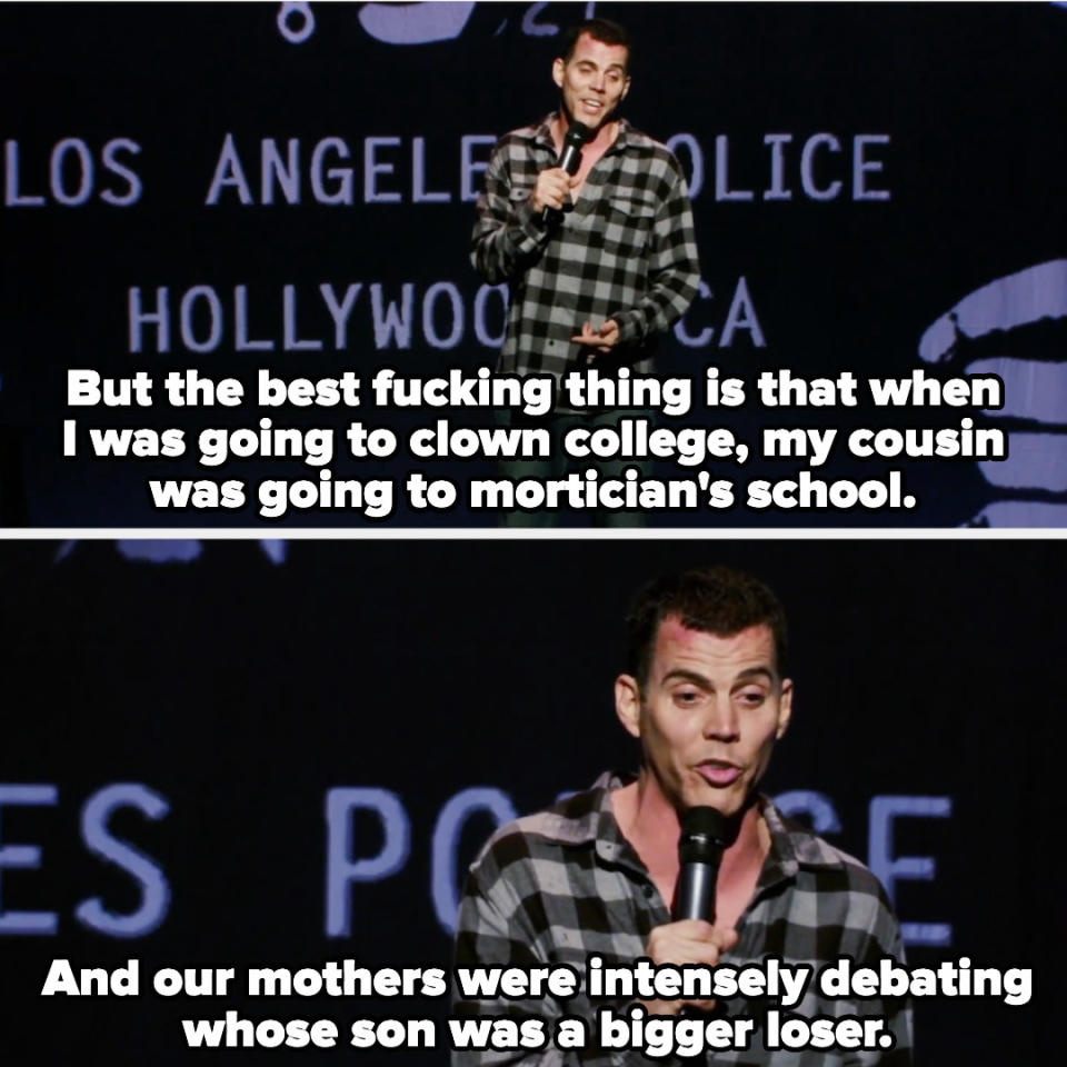 Steve-O says: But the best fucking thing is that when I was going to clown college, my cousin was going to mortician's school. And our mothers were intensely debating whose son was a bigger loser