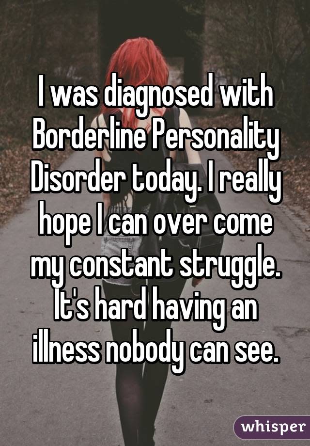 I was diagnosed with Borderline Personality Disorder today. I really hope I can over come my constant struggle. It's hard having an illness nobody can see.