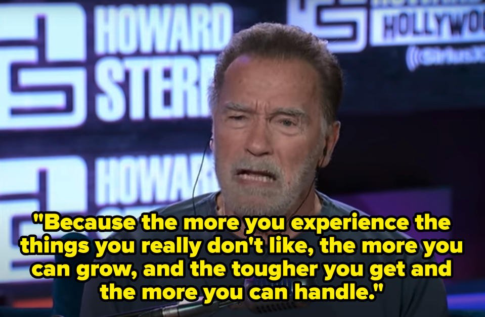 <div><p>"Because the more you experience the things you really don't like, the more you can grow, and the tougher you get and the more you can handle. It's just that simple," Schwarzenegger said. "So many young kids today kind of shy away from that."</p></div><span> The Howard Stern Show</span>