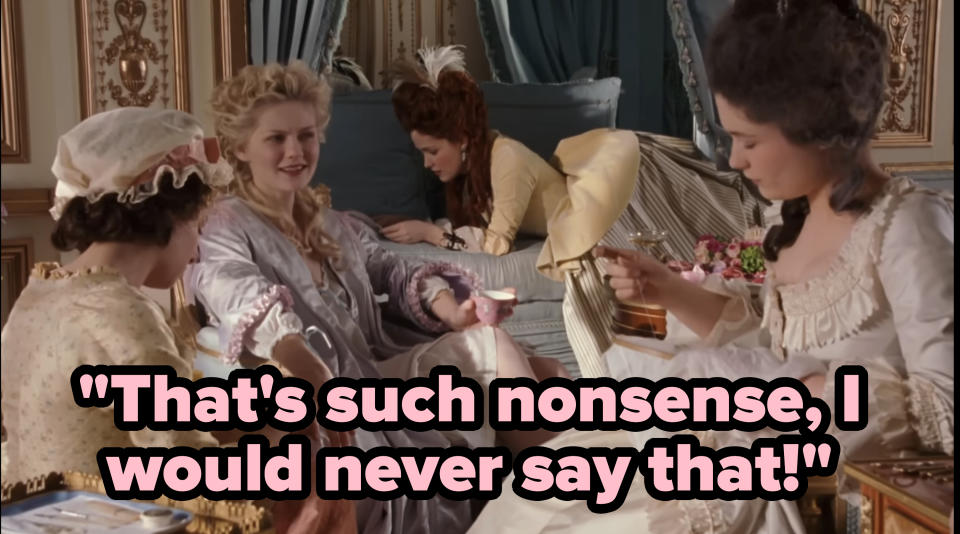 From "Marie Antoinette" (2006): Marie, surrounded by 3 ladies, saying "That's such nonsense, I would never say that!