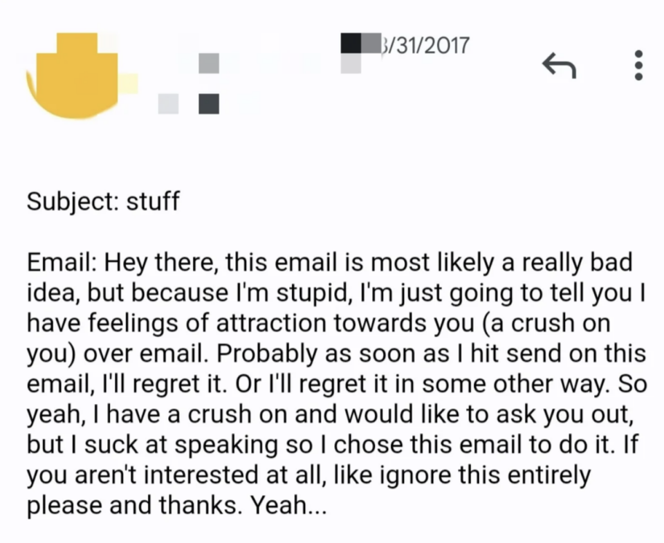 i'm just going to tell you i have feelings of attraction towards you over email. probably as soon as i hit send on this i'll regret it