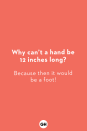 <p><strong>Why can’t a hand be 12 inches long?</strong><br>Because then it would be a foot!</p><p><strong>Did you hear about the unemployed personal trainer?</strong><br>They gave their too-weak notice!</p><p><strong>What's brown and sticky?</strong><br>A stick!</p><p><strong>Why was the calendar afraid?<br></strong>Its days were numbered!</p><p><strong>What's E.T. short for?<br></strong>Because he's only got little legs!</p><p><strong>Did you hear about the guy who invented the knock-knock joke?</strong><br>He won the "no-bell" prize!</p><p><strong>Why is it hard to understand volunteers?<br></strong>Because they make no cents!</p><p><strong>How much does it cost Santa to park his sleigh?</strong><br>Nothing, it's on the house!</p><p><strong>How is it that I only know 25 letters of the alphabet?</strong><br>I just don't know y!</p><p><strong>When does a regular joke become a dad joke?</strong><br>When it becomes apparent!</p>