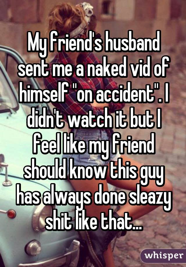 My friend's husband sent me a naked vid of himself "on accident". I didn't watch it but I feel like my friend should know this guy has always done sleazy shit like that...