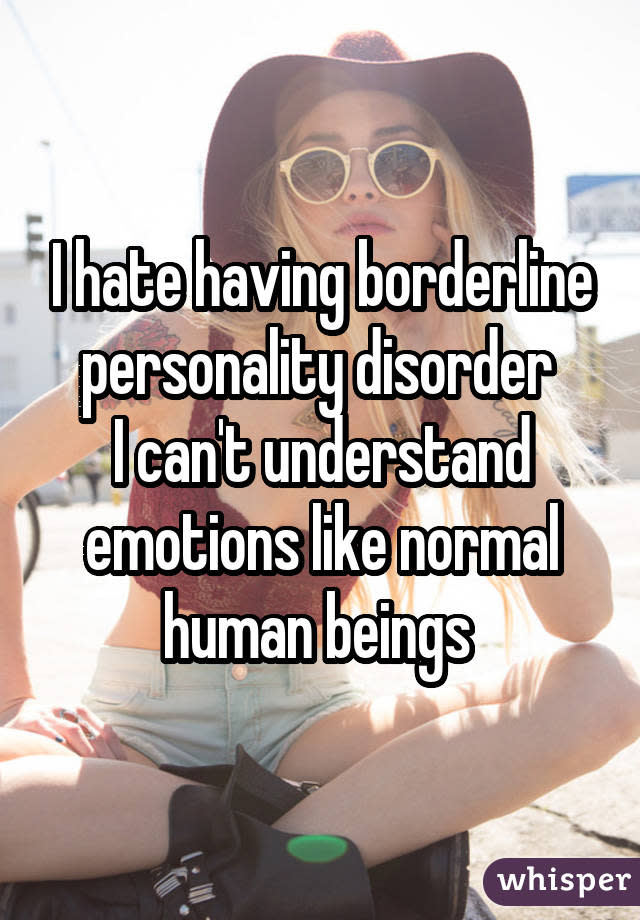 I hate having borderline personality disorder I can't understand emotions like normal human beings