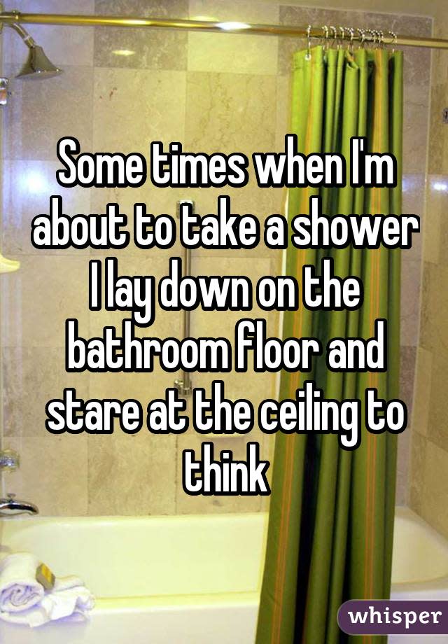 Some times when I'm about to take a shower I lay down on the bathroom floor and stare at the ceiling to think