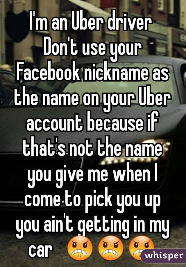 I'm an Uber driver Don't use your Facebook nickname as the name on your Uber account because if that's not the name you give me when I come to pick you up you ain't getting in my car ðŸ˜ ðŸ˜ ðŸ˜ 