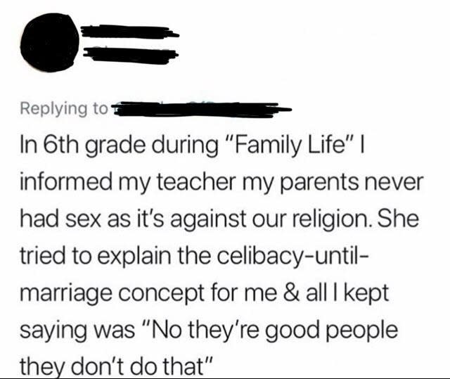 Sixth-grader told their teacher their parents never had sex because it's against their religion, and teacher tried to explain the "celibacy UNTIL marriage" concept, and student kept saying "No, they're good people, they don't do that"