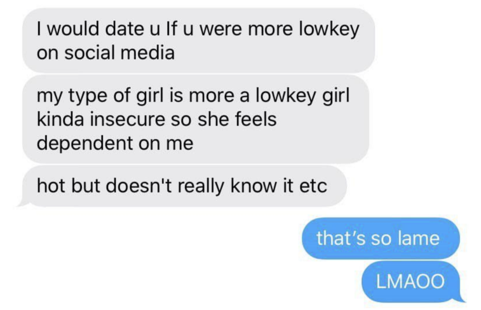 Comment: "I would date u if u were more lowkey on social media; my type of girl is more a lowkey girl kinda insecure so she feels dependent on me, hot but doesn't really know it" response: "That's so lame LMAOO"