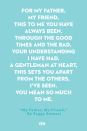 <p>For my father, my friend,</p><p>This to me you have always been.</p><p>Through the good times and the bad,</p><p>Your understanding I have had.</p><p>A gentleman at heart,</p><p>This sets you apart</p><p>From the others, I’ve seen.</p><p>You mean so much to me.</p>