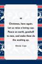 <p>"Christmas, here again. Let us raise a loving cup; Peace on earth, goodwill to men, and make them do the washing up."</p>