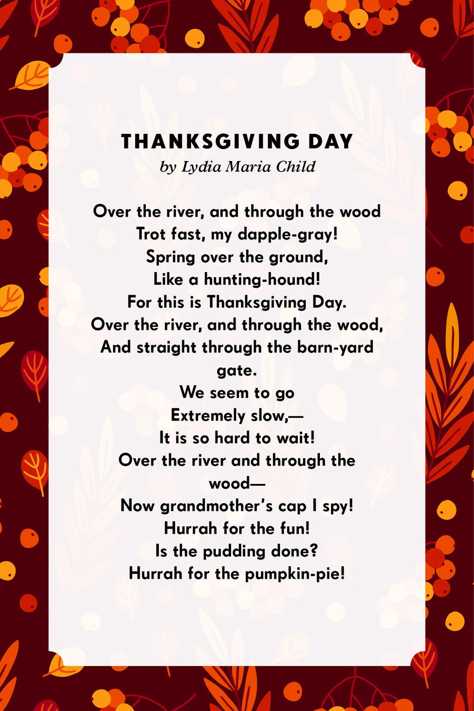 <p><strong>Thanksgiving Day</strong> </p><p>Over the river, and through the wood<br>Trot fast, my dapple-gray!<br>Spring over the ground,<br>Like a hunting-hound!<br>For this is Thanksgiving Day.<br>Over the river, and through the wood,<br>And straight through the barn-yard gate.<br>We seem to go<br>Extremely slow,—<br>It is so hard to wait!<br>Over the river and through the wood—<br>Now grandmother's cap I spy!<br>Hurrah for the fun!<br>Is the pudding done?<br>Hurrah for the pumpkin-pie<br></p>