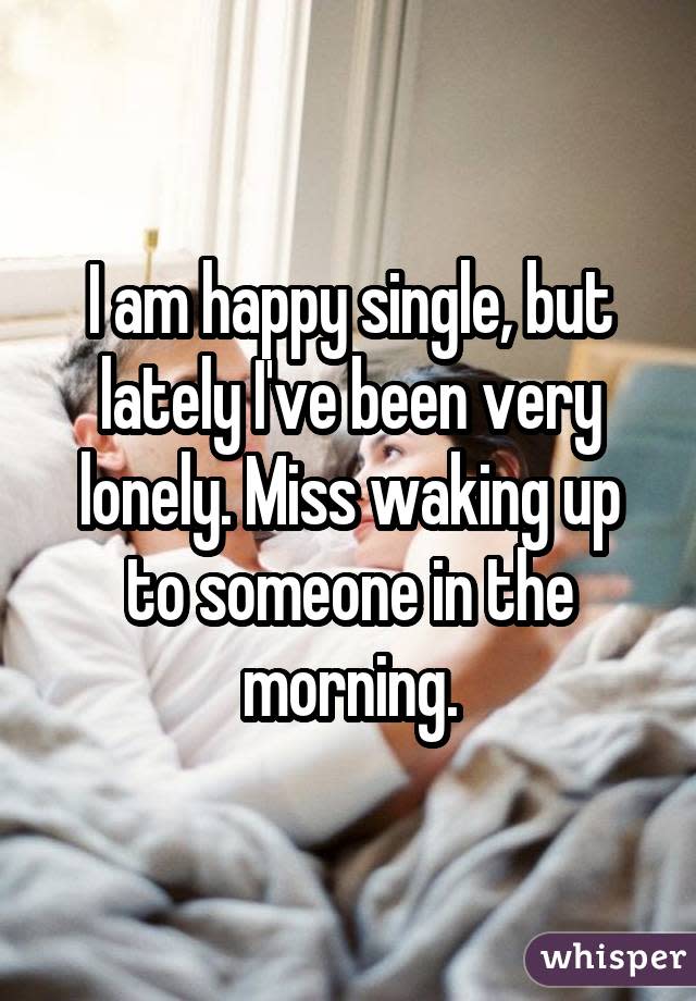I am happy single, but lately I've been very lonely. Miss waking up to someone in the morning.