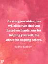 <p>"As you grow older, you will discover that you have two hands, one for helping yourself, the other for helping others." </p><p><em>—Audrey Hepburn</em></p><p><strong>RELATED: </strong><strong><a href="https://www.redbookmag.com/life/g4595/beautiful-nature-photos-around-the-world/" rel="nofollow noopener" target="_blank" data-ylk="slk:50+ Natural Photos That You Won't Believe Aren't Photoshopped;elm:context_link;itc:0;sec:content-canvas" class="link ">50+ Natural Photos That You Won't Believe Aren't Photoshopped</a></strong></p>