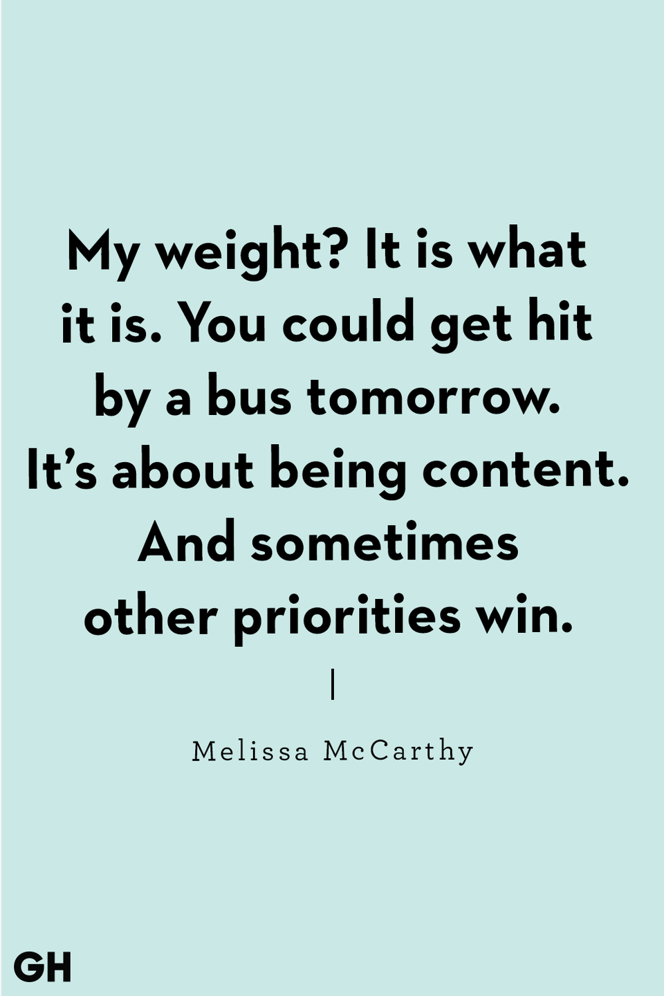 <p>"My weight? It is what it is. You could get hit by a bus tomorrow. It’s about being content. And sometimes other priorities win." </p>