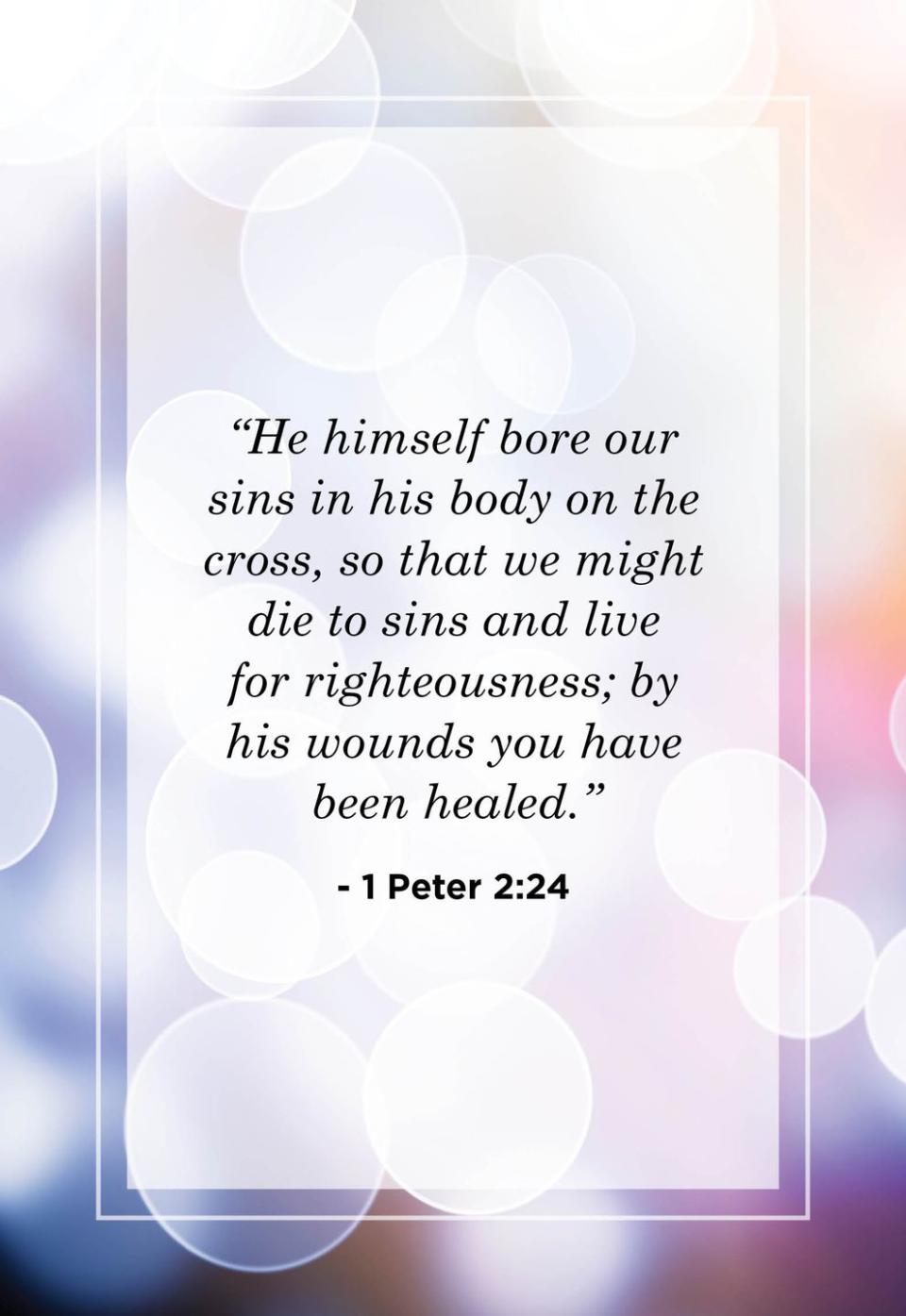 <p>"He himself bore our sins in his body on the cross, so that we might die to sins and live for righteousness; by his wounds you have been healed."</p>