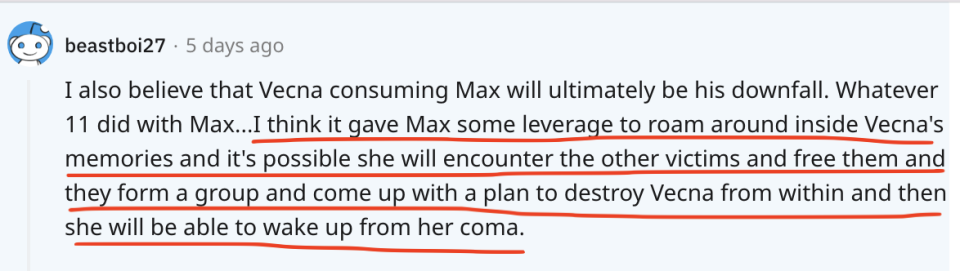 <div><p>"I think it gave Max some leverage to roam around inside Vecna's memories and it's possible she will encounter other victims and free them and they form a group and come up with a plan to destroy Vecna from within..."</p><p>I'm absolutely obsessed with the idea of Max forming her own little party inside of Vecna's mind! It would give us a chance to see some of the series' gone-to-soon characters another chance to shine.</p></div><span> u/beastboi27 / Via <a href="https://go.redirectingat.com?id=74679X1524629&sref=https%3A%2F%2Fwww.buzzfeed.com%2Fjake_farrington%2Fstranger-things-fan-theories-season-5&url=https%3A%2F%2Fwww.reddit.com%2Fr%2FStrangerThings%2Fcomments%2Fvpsx6o%2Fcomment%2Fiemiyne%2F%3Futm_source%3Dshare%26utm_medium%3Dweb2x%26context%3D3&xcust=6264644%7CBF-VERIZON&xs=1" rel="nofollow noopener" target="_blank" data-ylk="slk:reddit.com;elm:context_link;itc:0;sec:content-canvas" class="link ">reddit.com</a></span>