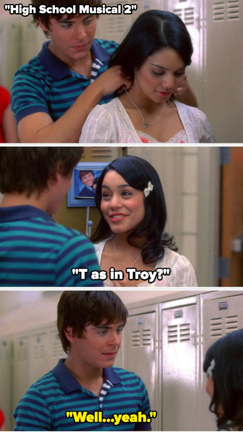 In High School Musical 2, troy gives gabriella a T necklace, and she asks "T as in troy?" and troy says "well, yeah"