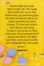 <p>God made you and God made me, He made the world for us to see. God loves you and long ago, He sent his Son to tell us so. Jesus showed us many things, To love and share and dance and sing. To learn and pray, to help and care, He promised he’d always be there. He died but then came back to life, let’s celebrate for he’s alive! Amen.</p><p>— Unknown</p>