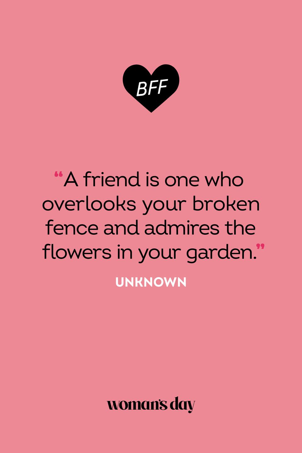 <p>“A friend is one who overlooks your broken fence and admires the flowers in your garden.”</p>