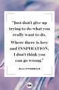 <p>Just don't give up trying to do what you really want to do. Where there is love and inspiration, I don't think you can go wrong.</p><p><strong>RELATED: </strong><a href="https://www.goodhousekeeping.com/life/relationships/g3721/quotes-about-love/" rel="nofollow noopener" target="_blank" data-ylk="slk:Love Quotes That Will Melt Your Heart;elm:context_link;itc:0;sec:content-canvas" class="link ">Love Quotes That Will Melt Your Heart</a></p>