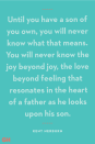 <p>"Until you have a son of you own, you will never know what that means. You will never know the joy beyond joy, the love beyond feeling that resonates in the heart of a father as he looks upon his son."</p>