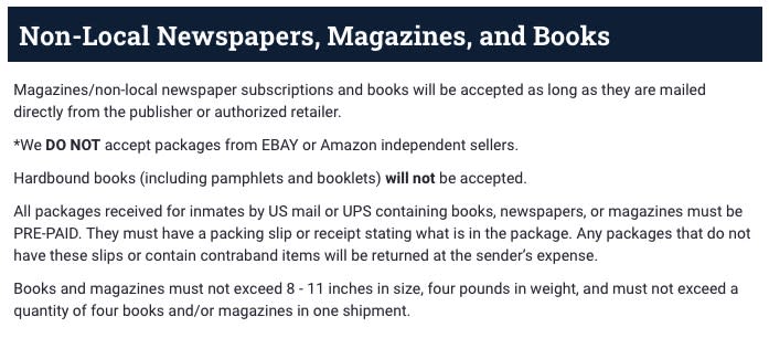 Heading: Non-Local Newspapers, Magazines, and Books Body: Magazines/non-local newspaper subscriptions and books will be accepted as long as they are mailed directly from the publisher or authorized retailer. *We DO NOT accept packages from EBAY or Amazon independent sellers. Hardbound books (including pamphlets and booklets) will not be accepted. All packages received for inmates by US mail or UPS containing books, newspapers, or magazines must be PRE-PAID. They must have a packing slip or receipt stating what is in the package. Any packages that do not have these slips or contain contraband items will be returned at the sender's expense. Books and magazines must not exceed 8 - 11 inches in size, four pounds in weight, and must not exceed a quantity of four books and/or magazines in one shipment.