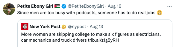 Tweet by Petite Ebony Girl: "Since men are too busy with podcasts, someone has to do real jobs." Shared New York Post tweet: "More women are skipping college to make six figures as electricians, car mechanics, and truck drivers."