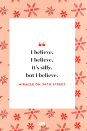 <p>I believe, I believe, it’s silly, but I believe.</p><p><strong>RELATED:</strong> <a href="https://www.goodhousekeeping.com/holidays/christmas-ideas/g1233/christmas-quotes/" rel="nofollow noopener" target="_blank" data-ylk="slk:50 Festive Christmas Quotes That Will Get You in the Holiday Spirit;elm:context_link;itc:0;sec:content-canvas" class="link ">50 Festive Christmas Quotes That Will Get You in the Holiday Spirit</a></p>