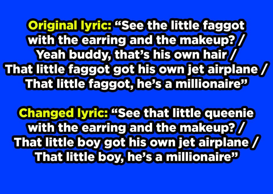 In the original lyric, "See the little faggot with the earring and the makeup?" and "That little faggot got his own jet airplane, that little faggot, he's a millionaire," "little faggot" changed to "little queenie" and "little boy"