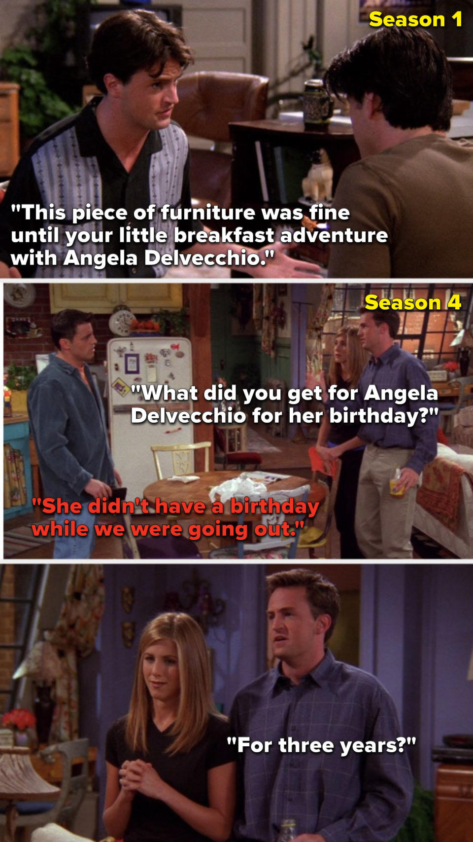 Chandler says, "It was fine until your breakfast adventure with Angela Delvecchio," then in Season 4 Chandler says, "What did you get for Angela Delvecchio" Joey says, "She didn't have a birthday while we were going out," and Chandler asks, "For 3 years"