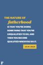 <p>"The nature of fatherhood is that you're doing something that you're unqualified to do, and then you become qualified when you do it."<br></p>