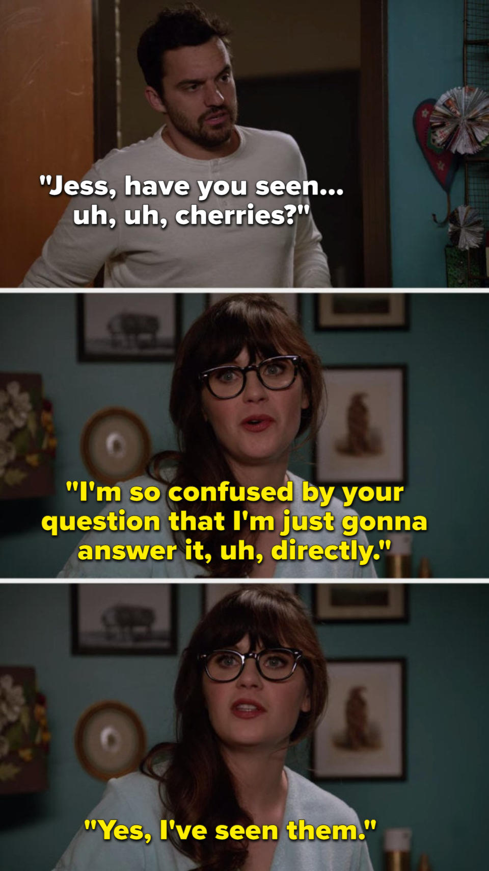 Nick says, "Jess, have you seen, uh, uh, cherries?" and Jess says, "I'm so confused by your question that I'm just gonna answer it, uh, directly: Yes, I've seen them"