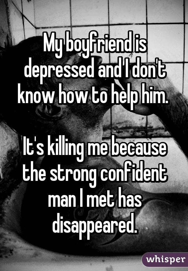 My boyfriend is depressed and I don't know how to help him.  It's killing me because the strong confident man I met has disappeared.