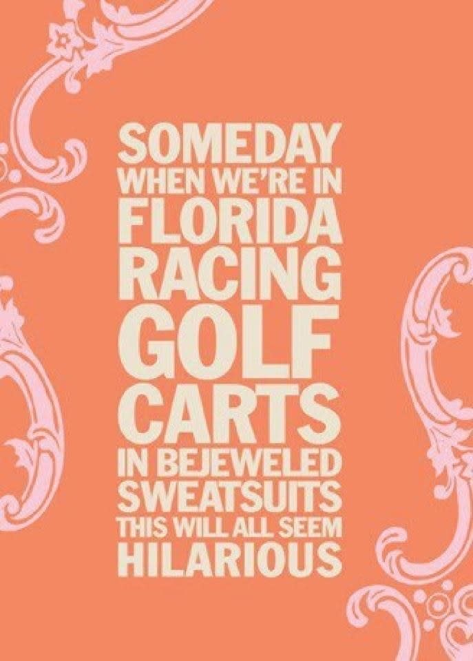 a quote saying "Someday when we're in Florida racing golf carts in bejeweled sweatsuits this will all seem hilarious"