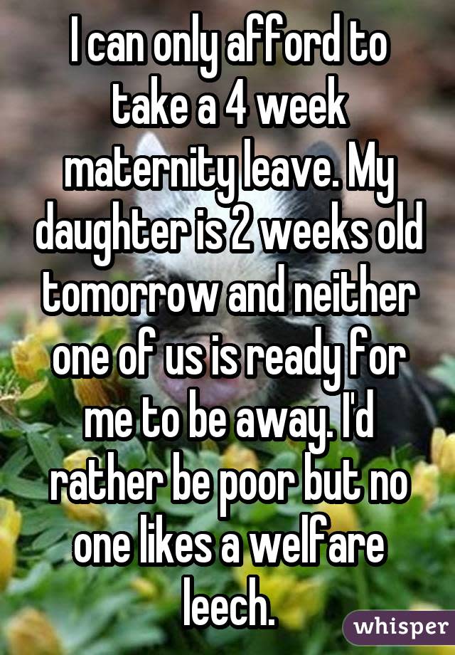 I can only afford to take a 4 week maternity leave. My daughter is 2 weeks old tomorrow and neither one of us is ready for me to be away. I'd rather be poor but no one likes a welfare leech.