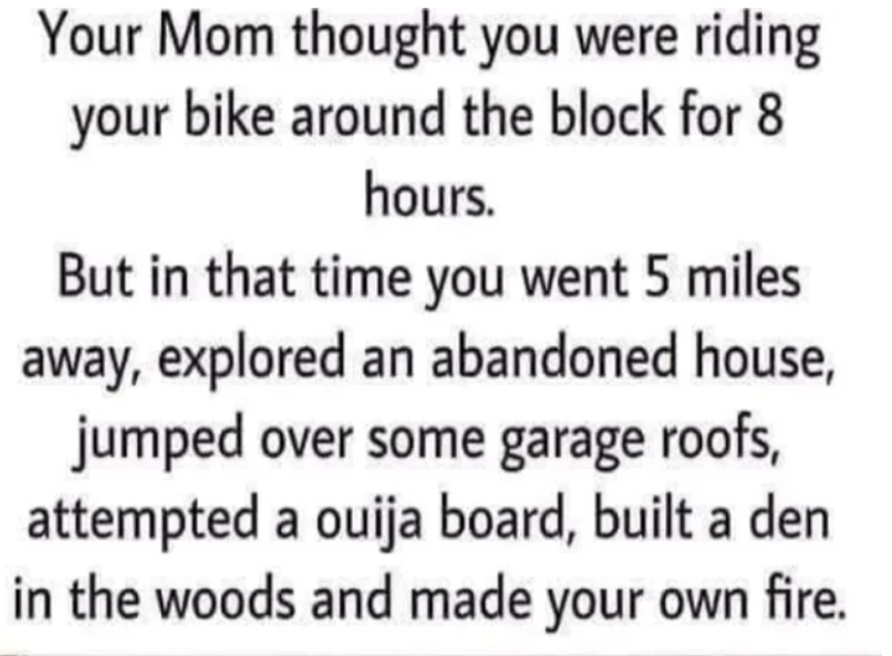 "Your Mom thought you were riding your bike around the block for 8 hours..."