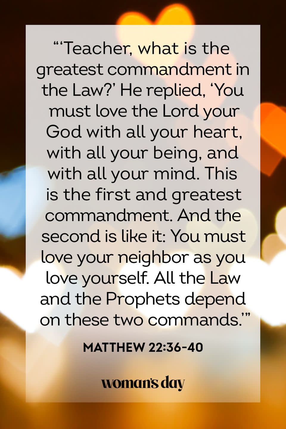 <p>"'Teacher, what is the greatest commandment in the Law?' He replied, 'You must love the Lord your God with all your heart, with all your being, and with all your mind. This is the first and greatest commandment. And the second is like it: You must love your neighbor as you love yourself. All the Law and the Prophets depend on these two commands.'"</p><p><strong>The Good News: </strong>Love God, love your fellow humans, and love yourself. That's what the Lord wants for you.</p>