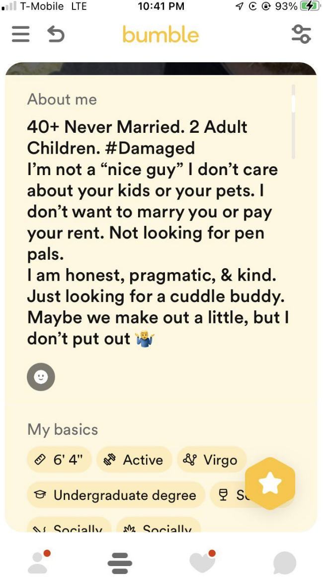 40+, never married, 2 adult children, #damaged: I'm not a "nice guy," I don't care about your kids or your pets, I don't want to marry you or pay your rent, I am honest and kind, looking for a cuddle buddy, maybe we make out a little but I don't put out