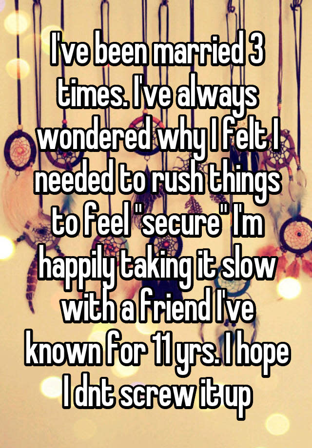 I've been married 3 times. I've always wondered why I felt I needed to rush things to feel "secure" I'm happily taking it slow with a friend I've known for 11 yrs. I hope I dnt screw it up