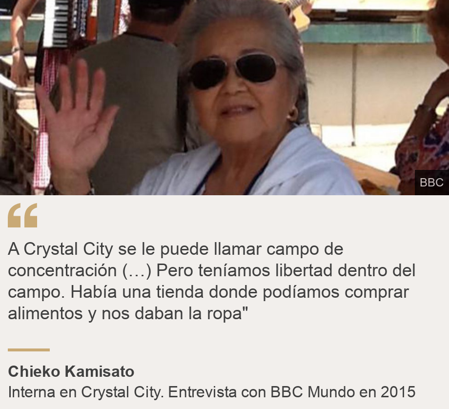 "A Crystal City se le puede llamar campo de concentración (…) Pero teníamos libertad dentro del campo. Había una tienda donde podíamos comprar alimentos y nos daban la ropa"", Source: Chieko Kamisato, Source description: Interna en Crystal City. Entrevista con BBC Mundo en 2015, Image: 