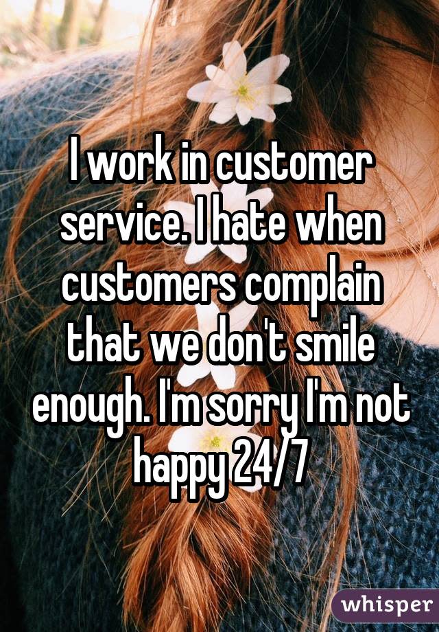 I work in customer service. I hate when customers complain that we don't smile enough. I'm sorry I'm not happy 24/7