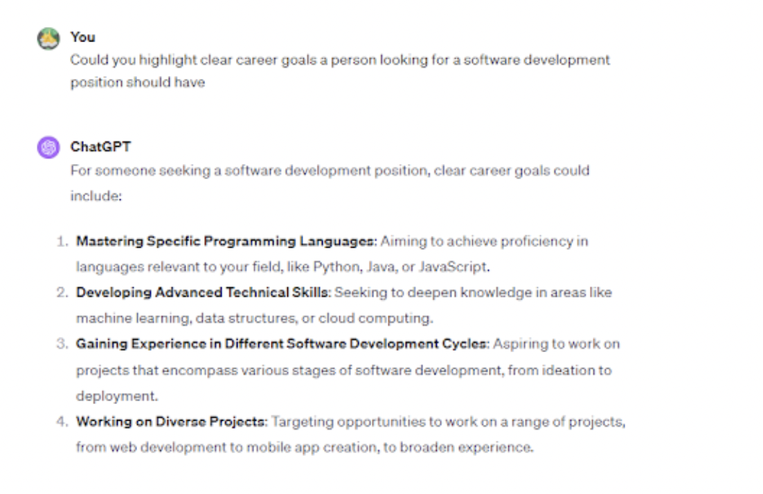 <p>To create a good resume, you should have clear career goals. ChatGPT can assist in defining and articulating your career objectives.</p><p><br></p><p>An example of a prompt you can use is, “Highlight clear career goals a person looking for a/an [INSERT ROLE] position should have.”</p><p><br></p><p>ChatGPT generated the following career goals for a software developer:</p><p><br></p><span class="copyright"> Upwork </span>