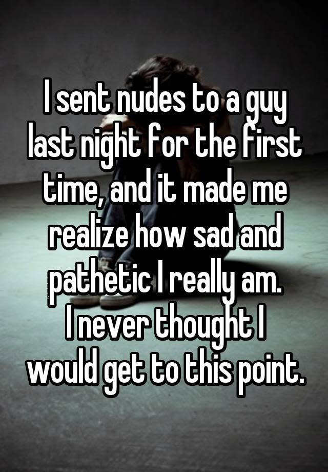 I sent nudes to a guy last night for the first time, and it made me realize how sad and pathetic I really am. I never thought I would get to this point.