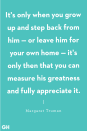 <p>"It's only when you grow up and step back from him — or leave him for your own home — it's only then that you can measure his greatness and fully appreciate it."</p>