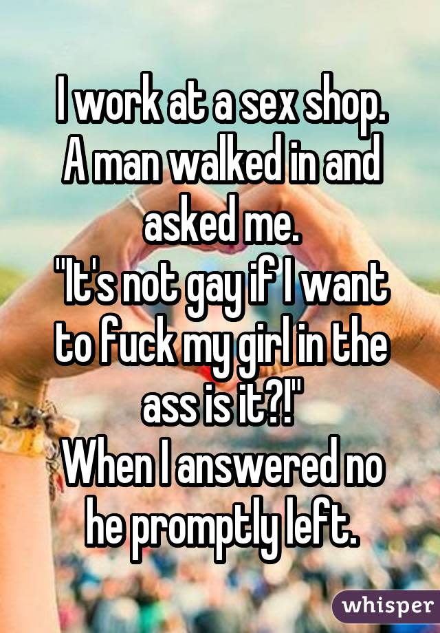 I work at a sex shop. A man walked in and asked me. "It's not gay if I want to fuck my girl in the ass is it?!" When I answered no he promptly left.