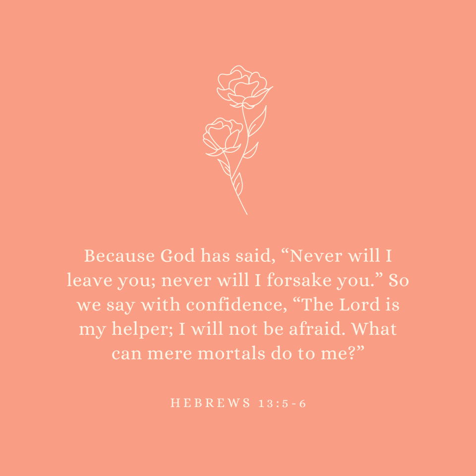 Hebrews 13:5-6 Because God has said, “Never will I leave you; never will I forsake you.” So we say with confidence, “The Lord is my helper; I will not be afraid. What can mere mortals do to me?”