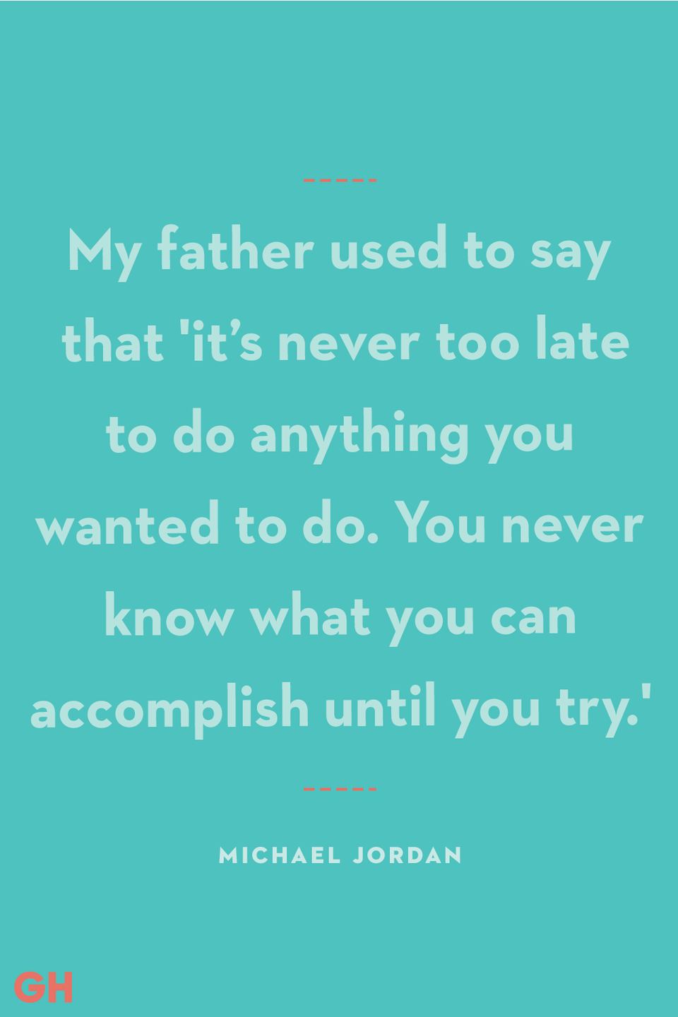 <p>My father used to say that 'it’s never too late to do anything you wanted to do. You never know what you can accomplish until you try.'</p><p><strong>RELATED:</strong> <a href="https://www.goodhousekeeping.com/holidays/fathers-day/g19831972/fathers-day-gifts-from-daughter/" rel="nofollow noopener" target="_blank" data-ylk="slk:25 Amazing Father's Day Gift Ideas from Daughter to Dad;elm:context_link;itc:0;sec:content-canvas" class="link ">25 Amazing Father's Day Gift Ideas from Daughter to Dad</a></p>