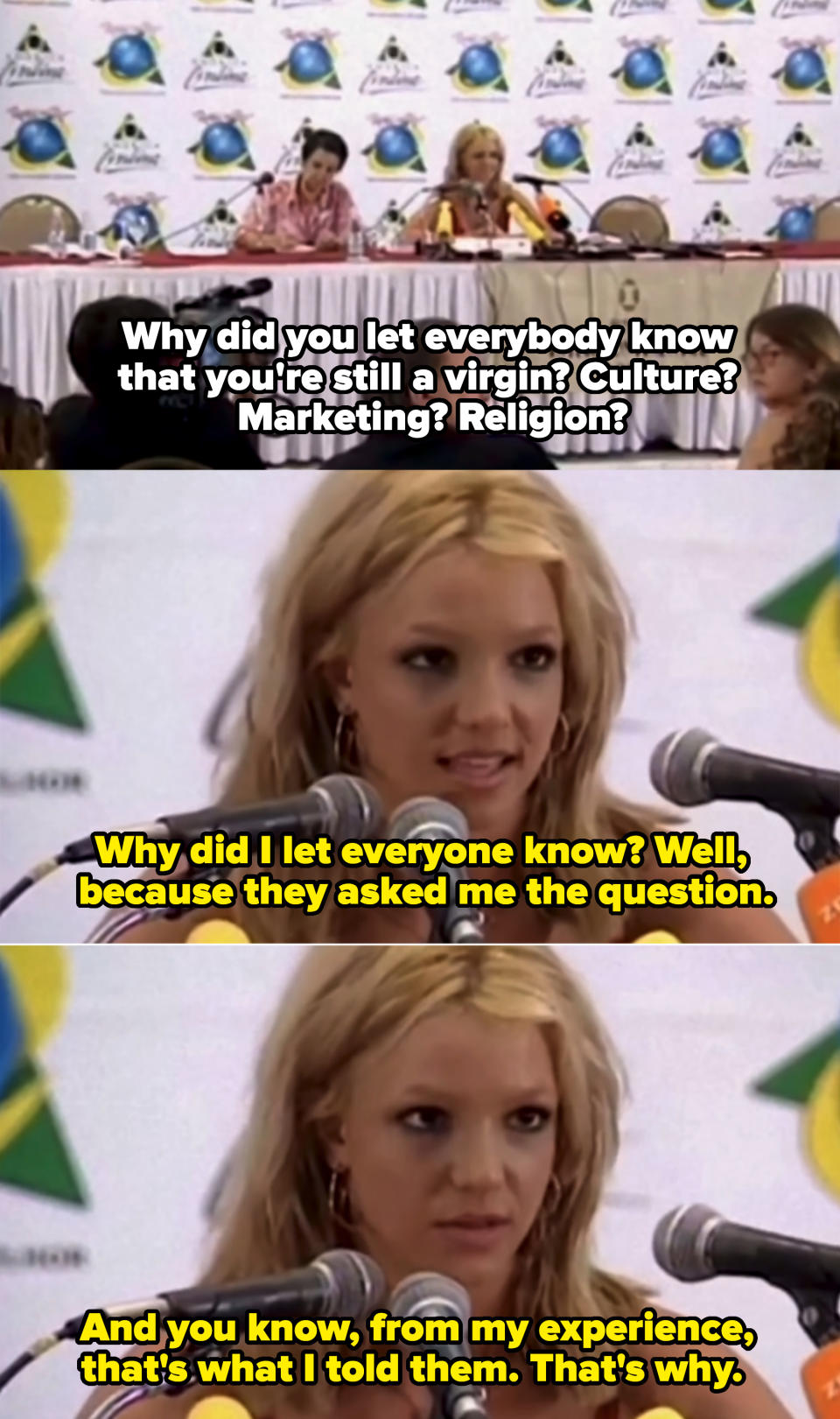"Why did you let everybody know that you're still a virgin? Culture? Marketing? Religion?" Britney: "Well, because they asked me the question; and you know, from my experience, that's what I told them, that's why"