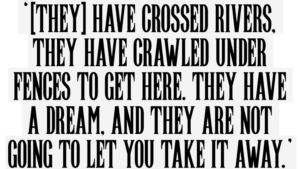 They have crossed rivers, crawled under fences to get here. They have a dream and they are not going to let you take it away.